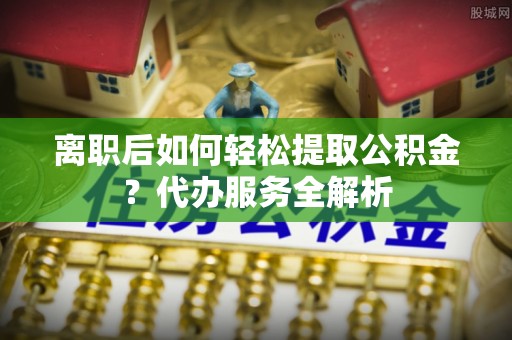 右玉离职后如何轻松提取公积金？代办服务全解析