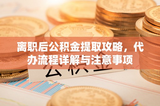 右玉离职后公积金提取攻略，代办流程详解与注意事项
