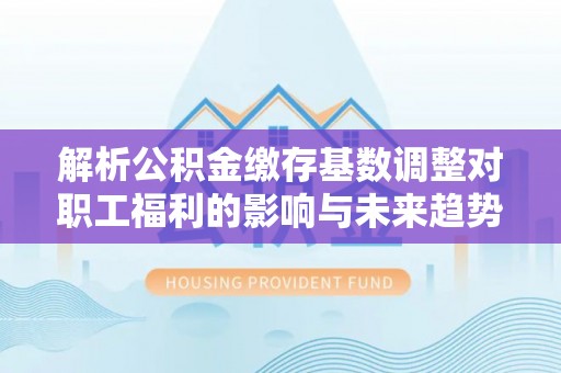 右玉解析公积金缴存基数调整对职工福利的影响与未来趋势