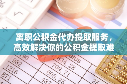 右玉离职公积金代办提取服务，高效解决你的公积金提取难题