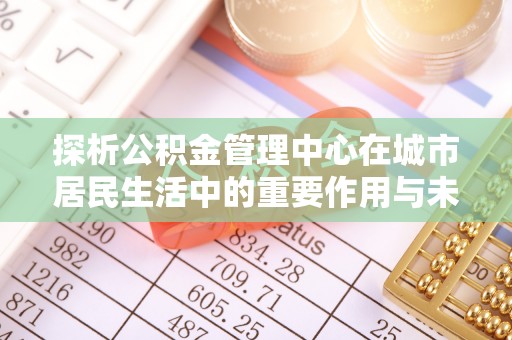 右玉探析公积金管理中心在城市居民生活中的重要作用与未来发展趋势