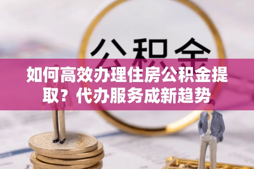 右玉如何高效办理住房公积金提取？代办服务成新趋势