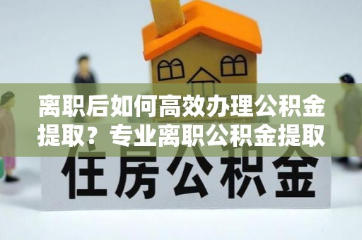右玉离职后如何高效办理公积金提取？专业离职公积金提取代办服务指南